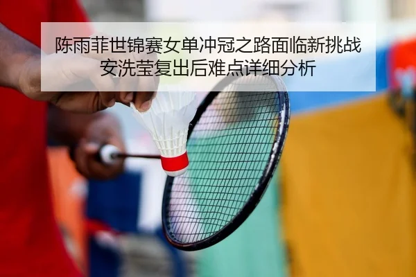 陈雨菲世锦赛女单冲冠之路面临新挑战 安洗莹复出后难点详细分析